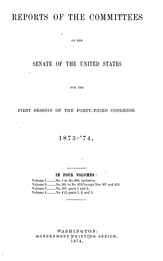 handle is hein.usccsset/usconset23460 and id is 1 raw text is: 



REPORTS OF THE COMMITTEES




                     OF THE





        SENATE  OF THE  UNITED   STATES





                     FOR THE


FIRST SESSION OF THE FORTY-THIRD CONGRESS.






               187  3-'74.








             IN FOUR VOLUMES:
     Volume 1......No. 1 to No. 280, inclusive.
     Volume 2.-..No. 281 to No. 478,'except Nos. 307 and 453.
     Volume 3......No. 307, parts 1 and 2.
     Volume 4......No. 453, parts 1, 2, and 3.









              WAS H ING TON:
      .GOVERNMENT  [PRINTING OFFICE.
                   1874.


