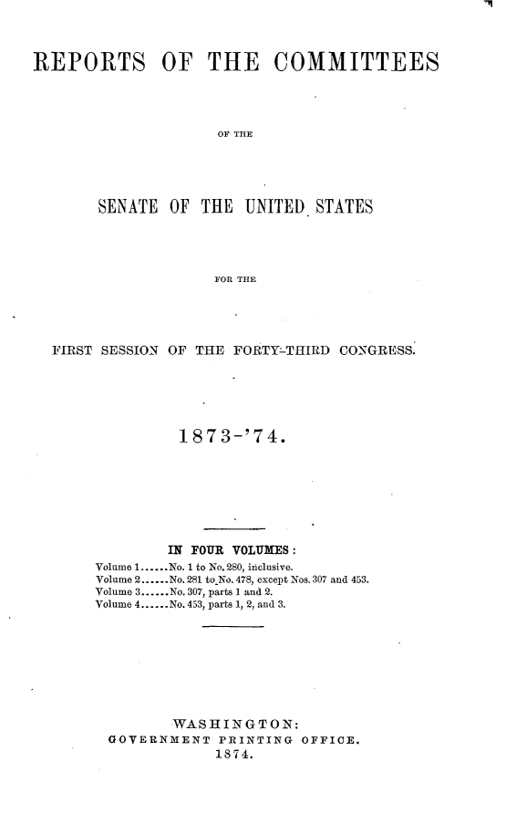 handle is hein.usccsset/usconset23461 and id is 1 raw text is: 



REPORTS OF THE COMMITTEES




                     OF THE





        SENATE  OF THE  UNITED.  STATES




                     FOR THE


FIRST SESSION OF THE FORTY-THIRD CONGRESS.






               187  3-'74.








             IN FOUR VOLUMES:
     Volume 1......No. 1 to No. 280, inclusive.
     Volume 2......No. 281 to No. 478, except Nos. 307 and 453.
     Volume 3......No. 307, parts 1 and 2.
     Volume 4......No. 453, parts 1, 2, and 3.









              WASHINGTON:
      GOVERNMENT   PRINTING  OFFICE.
                   1874.



