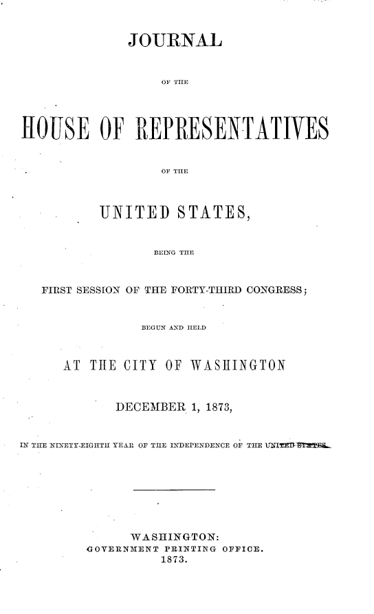 handle is hein.usccsset/usconset23462 and id is 1 raw text is: 


              JOURNAL


                  01 THE




HOUSE OF REPRESENTATIVES


                  OF THE



          UNITED STATES,


                 BEING THE



   FIRST SESSION OF THE FORTY-THIRD CONGRESS;


                BEGUN AND HELD



      AT THE CITY  OF WASHINGTON



            DECEMBER  1, 1873,


IN THE NINETY-EIGHTH YEAR OF THE INDEPENDENCE OF THE UNIED L








              WASHINGTON:
         GOVERNMENT PRINTING OFFICE.
                  1873.



