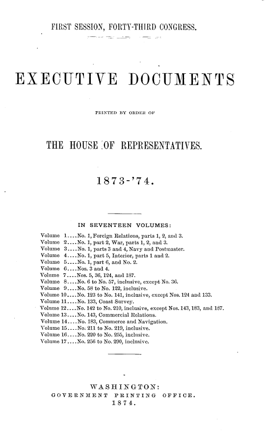 handle is hein.usccsset/usconset23463 and id is 1 raw text is: 



          FIRST SESSION, FORTY-THIRD   CONGRESS.









EXECUTIVE DOCUMENTS




                     PrIINTED BY ORDER OF





        THE HOUSE OF REPRESENTATIVES.





                      1873-'74.







                 IN SEVENTEEN   VOLUMES:

       Volume 1.... No. 1, Foreign Relations, parts 1, 2, and 3.
       Volume 2....No. 1, part 2, War, parts 1, 2, and 3.
       Volume 3.... No. 1, parts 3 and 4, Navy and Postmaster.
       Volume 4 _ -.No. 1, part 5, Interior, parts 1 and 2.
       Volume 5..... No. 1, part 6, and No. 2.
       Volume 6... .Nos. 3 and 4.
       Volume 7.... Nos. 5, 36, 124, and 187.
       Volume 8... .No. 6 to No. 57, inclusive, except No. 36.
       Volume 9.... No. 58 to No. 122, inclusive.
       Volume 10....No. 123 to No. 141, inclusive, except Nos. 124 and 133.
       Volume 11. ...No. 133, Coast Survey.
       Volume 12....No. 142 to No. 210, inclusive, except Nos. 143,183, and 187.
       Volume 13... .No. 143, Commercial Relations.
       Volume 14 ....No. 183, Commerce and Navigation.
       Volume 15.... No. 211 to No. 219, inclusive.
       Volume 16 ....No. 220 to No. 255, inclusive.
       Volume 17.... No. 256 to No. 290, inclusive.







                    WASHINGTON:
          GOVERNMENT PRINTING OFFICE.
                          1874.


