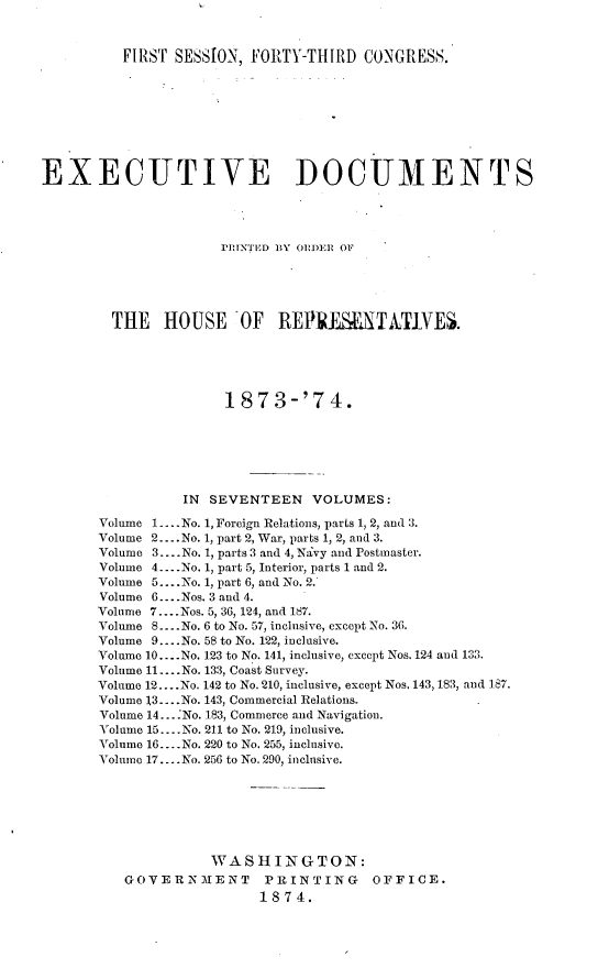 handle is hein.usccsset/usconset23465 and id is 1 raw text is: 



          FIRST SESSION, FORTY-THIRD   CONGRESS.









EXECUTIVE DOCUMENTS




                     HrUNTED BY ORI)ER OF





        THE HOUSE 'OF REPRElMTATIVES.





                      1873-'74.







                 IN SEVENTEEN   VOLUMES:

       Volume 1... .No. 1, Foreign Relations, parts 1, 2, and 3.
       Volume 2.... No. 1, part 2, War, parts 1, 2, and 3.
       Volume 3... .No. 1, parts 3 and 4, Navy and Postmaster.
       Volume 4 --.No. 1, part 5, Interior, parts 1 and 2.
       Volume 5... .No. 1, part 6, and No. 2.
       Volume 6... .Nos. 3 and 4.
       Volume 7... .Nos. 5, 36, 124, and 187.
       Volume 8... .No. 6 to No. 57, inclusive, except No. 36.
       Volume 9... .No. 58 to No. 122, inclusive.
       Volume 10....No. 123 to No. 141, inclusive, except Nos. 124 and 133.
       Volume 11.... No. 133, Coast Survey.
       Volume 12... .No. 142 to No. 210, inclusive, except Nos. 143, 183, and 187.
       Volume 13... .No. 143, Commercial Relations.
       Volume 14... .No. 183, Commerce and Navigation.
       Volume 15.... No. 211 to No. 219, inclusive.
       Volume 16... .No. 220 to No. 255, inclusive.
       Volume 17.... No. 256 to No. 290, inclusive.







                    WASHINGTON:
          GOVERNMENT PRINTING OFFICE.
                          1874.



