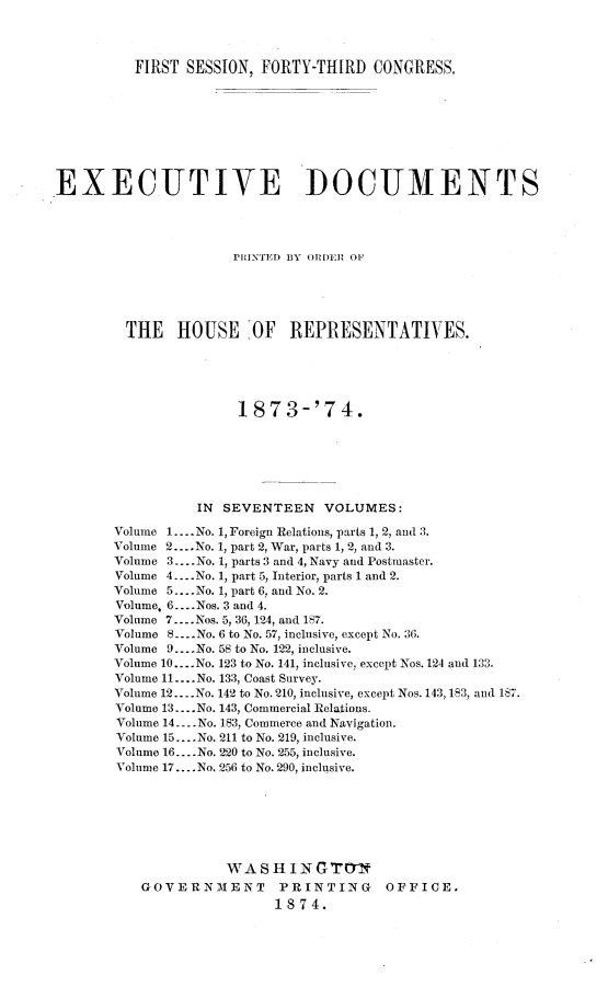 handle is hein.usccsset/usconset23466 and id is 1 raw text is: 




          FIRST SESSION, FORTY-THIRD   CONGRESS,









EXECUTIVE I)OCUMENTS




                      PNINTED BY ORDER OF





         THE   HOUSE OF REPRESENTATIVES.





                      1873-'74.







                 IN  SEVENTEEN   VOLUMES:

       Volume 1.... No. 1, Foreign Relations, parts 1, 2, and 3.
       Volume 2.... No. 1, part 2, War, parts 1, 2, and 3.
       Volume 3... .No. 1, parts 3 and 4, Navy and Postmaster.
       Volume 4... .No. 1, part 5, Interior, parts 1 and 2.
       Volume 5... .No. 1, part 6, and No. 2.
       Volume. 6... .Nos. 3 and 4.
       Volume 7.... Nos. 5, 36, 124, and 187.
       Volume 8 .... No. 6 to No. 57, inclusive, except No. 36.
       Volume 9....No. 58 to No. 122, inclusive.
       Volume 10....No. 123 to No. 141, inclusive, except Nos. 124 and 133.
       Volume 11... .No. 133, Coast Survey.
       Volume 12... .No. 142 to No. 210, inclusive, except Nos. 143, 183, and 187.
       Volume 13.. .No. 143, Commercial Relations.
       Volume 14....No. 183, Commerce and Navigation.
       Volume 15....No. 211 to No. 219, inclusive.
       Volume 16... .No. 220 to No. 255, inclusive.
       Volume 17.... No. 256 to No. 290, inclusive.







                     WASHINGTTYN
           GOVERNMENT PRINTING OFFICE.
                           1874.


