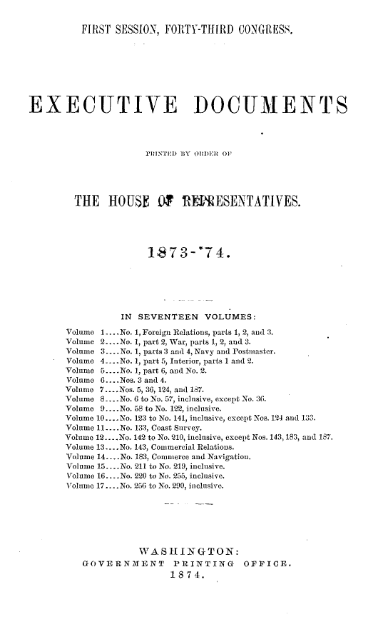 handle is hein.usccsset/usconset23473 and id is 1 raw text is: 


          FIRST SESSION, FORTY-THIRD   CONGRESS.









EXECUTIVE DOCUMENTS




                      PRINTED BY ORDER OF





        THE HOUSE OF RENPESENTATIVES.





                      18  73-'74.







                 IN SEVENTEEN VOLUMES:

       Volume 1... No. 1, Foreign Relations, parts 1, 2, and 3.
       Volume 2 ....No. 1, part 2, War, parts 1, 2, and 3.
       Volume 3.... No. 1, parts 3 and 4, Navy and Postmaster.
       Volume 4. ..No. 1, part 5, Interior, parts 1 and 2.
       Volume 5 ...No. 1, part 6, and No. 2.
       Volume 6... .Nos. 3 and 4.
       Volume 7.... Nos. 5, 36, 124, and 187.
       Volume 8 ..No. 6 to No. 57, inclusive, except No. 36.
       Volume 9... .No. 58 to No. 122, inclusive.
       Volume 10... .No. 123 to No. 141, inclusive, except Nos. 124 and 133.
       Volume 11... .No. 133, Coast Survey.
       Volume 12... .No. 142 to No. 210, inclusive, except Nos. 143, 183, and 187.
       Volume 13... .No. 143, Commercial Relations.
       Volume 14... .No. 183, Commerce and Navigation.
       Volume 15... .No. 211 to No. 219, inclusive.
       Volume 16.. ..No. 220 to No. 255, inclusive.
       Volume 17.... No. 256 to No. 290, inclusive.







                    WASHINGTON:
          GOVERNMENT PRINTING OFFICE.
                          1874.


