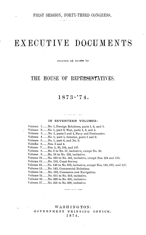 handle is hein.usccsset/usconset23474 and id is 1 raw text is: 



          FIRST SESSION, FORTY-THIRD   CONGRESS.









EXECUTIVE DOCUMENTS




                      PRINTED Bj O1 r4'' 'F





        THE HOUSE 'OF REPRESENTATIVES.





                      1873-'74.







                 IN SEVENTEEN VOLUMES:

       Volume 1... .No. 1, Foreign Relations, parts 1, 2, and 3.
       Volume 2... .No. 1, part 2, War, parts 1, 2, and 3.
       Volume 3.... No. 1, parts 3 and 4, Navy and Postmaster.
       Volume 4-..No. 1, part 5, Interior, parts 1 and 2.
       Volume 5... .No. 1, part 6, and No. 2.
       Voluhe 6... .Nos. 3 and 4.
       Volume 7... .Nos. 5, 36, 124, and 187.
       Volume 8 ---.No. 6 to No. 57, inclusive, except No. 36.
       Volume 9... .No. 58 to No. 122, inclusive.
       Volume 10.... No. 123 to No. 141, inclusive, except Nos. 124 and 133.
       Volume 11.... No. 133, Coast Survey.
       Volume 12... .No. 142 to No. 210, inclusive, except Nos. 143, 183, and 167.
       Volume 13... .No. 143, Commercial Relations.
       Volume 14. No. 183, Commerce and Navigation.
       Volume 15... .No. 211 to No. 219, inclusive.
       Volume 16... .No. 220 to No. 255, inclusive.
       Volume 17.... No. 256 to No. 290, inclusive.







                    T WASHINGTON:
          GOVERNMENT PRINTING OFFICE.
                          1874.


