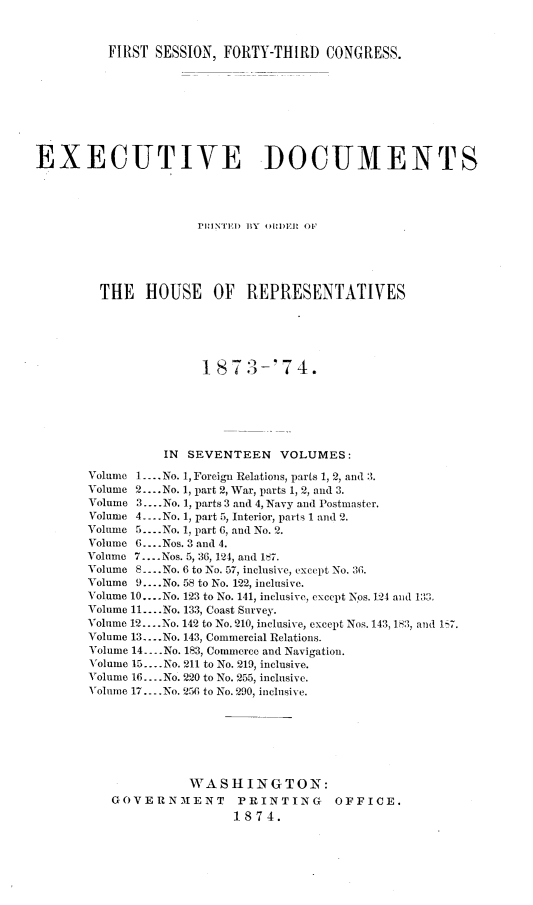 handle is hein.usccsset/usconset23477 and id is 1 raw text is: 



          FIRST SESSION, FORTY-THIRD   CONGRESS.









EXECUTIVE DOCUMENTS




                      PHINTED BY OiDER OF





         THE   HOUSE OF REPRESENTATIVES






                      1873-74.






                 IN SEVENTEEN VOLUMES:

       Volume 1.... No. 1, Foreign Relations, parts 1, 2, and 3.
       Volume 2... .No. 1, part 2, War, parts 1, 2, and 3.
       Volume 3.... No. 1, parts 3 and 4, Navy and Postmaster.
       Volume 4 ....No. 1, part 5, Interior, parts 1 and 2.
       Volume 5 -..No. 1, part 6, and No. 2.
       Volume 6.... Nos. 3 and 4.
       Volume 7.. Nos. 5, 36, 124, and 187.
       Volume 8....No. 6 to No. 57, inclusive, except No. 36.
       Volume 9....No. 58 to No. 122, inclusive.
       Volume 10... No. 123 to No. 141, inclusive, except Nps. 124 and 132.
       Volume 11.... No. 133, Coast Survey.
       Volume 12.... No. 142 to No. 210, inclusive, except Nos. 143, 183, and 17.
       Volume 13.-- No. 143, Commercial Relations.
       Volume 14 --- No. 183, Commerce and Navigation.
       Volume 15 ..No. 211 to No. 219, inclusive.
       Volume 16.... No. 220 to No. 255, inclusive.
       Volume 17.-.No. 256 to No. 290, inclusive.







                    WASHINGTON:
          GOVERNMENT PRINTING OFFICE.
                          1874.


