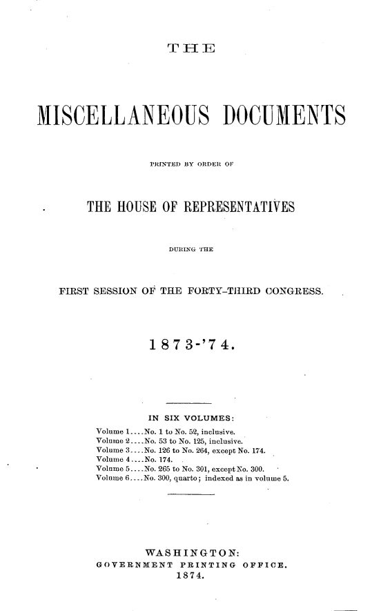 handle is hein.usccsset/usconset23480 and id is 1 raw text is: 




                     THE








MISCELLANEOUS DOCUMENTS




                  PRINTED BY ORDER OF




        THE  HOUSE  OF REPRESENTATIVES




                     DURING THE




   FIRST SESSION OF THE FORTY-THIRD CONGRESS.


         18 7 3-'7  4.








         IN SIX VOLUMES:
Volume 1.. .No. I to No. 52, inclusive.
Volume 2.. .No. 53 to No. 125, inclusive.
Volume 3....No. 126 to No. 264, except No. 174.
Volume 4.... No. 174.
Volume 5... .No. 265 to No. 301, except No. 300.
Volume 6.... No. 300, quarto; indexed as in volume 5.








        WASHINGTON:
GOVERNMENT   PRINTING  OFFICE.
             1874.


