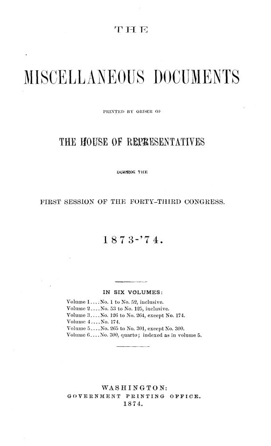 handle is hein.usccsset/usconset23481 and id is 1 raw text is: 




                     T-   T








MISCELLANEOUS DOCUMENTS




                  PRINTED BY ORDER OF





        THE  HOUSE  OF  REFEESENTATIVES




                     L1 N5 THE




    FIRST SESSION OF THE FORTY-THIRD CONGRESS.


        1 8 7 3-'7  4.








        IN SIX VOLUMES:

Volume 1.. No. 1 to No. 52, inclusive.
Volume 2.... No. 53 to No. 125, inclusive.
Volume 3. --No. 126 to No. 264, except No. 174.
Volume 4.... No. 174.
Volume 5.... No. 265 to No. 301, except No. 300.
Volume 6.... No. 300, quarto; indexed as in volume 5.









        WASHINGTON:
GOVERNMENT    PRINTING  OFFICE.
             1874.



