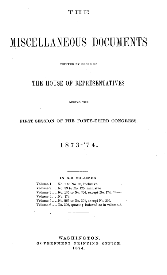handle is hein.usccsset/usconset23482 and id is 1 raw text is: 

TT I  E1


MISCELLANEOUS DOCUMENTS




                  PRINTED BY ORDER OF





        THE  HOUSE  OF  REPRESENTATIVES




                     DURING THE




    FIRST SESSION OF THE FORTY-THIRD CONGRESS.


         18 7 3-'7  4.








         IN SIX VOLUMES:
Volume 1.... No. 1 to No. 52, inclusive.
Volume 2... No. 53 to No. 125, inclusive.
Volume 3 --- No. 126 to No. 264, except No. 174.
Volume 4 .... No. 174.
Volume 5... No. 265 to No. 301, except No. 300.
Volume 6.... No. 300, quarto; indexed as in volume 5.








        WASHINGTON:
GOVERNMENT PRINTING OFFICE.
             1874.


