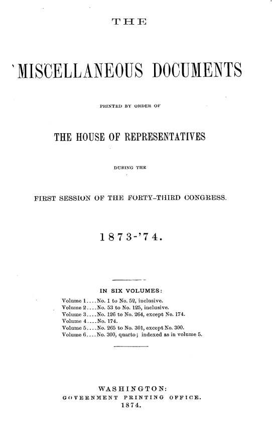 handle is hein.usccsset/usconset23484 and id is 1 raw text is: 


                     THE








MISCELLANEOUS DOCUMENTS




                  PRINTED BY ORDER OF





        THE  HOUSE  OF REPRESENTATIVES




                     DURING THE




    FIRST SESSION OF THE FORTY-THIRD CONGRESS.


        18  7 3-'7  4.








        IN SIX VOLUMES:

Volume 1... No. 1 to No. 52, inclusive.
Volume 2. .No. 53 to No. 125, inclusive.
Volume 3....No. 126 to No. 264, except No. 174.
Volume 4.... No. 174.
Volume 5... No. 265 to No. 301, except No. 300.
Volume 6. ..No. 300, quarto; indexed as in volume 5.









        WASHINGTON:
GOVERNMENT PRINTING OFFICE.
             1874.


