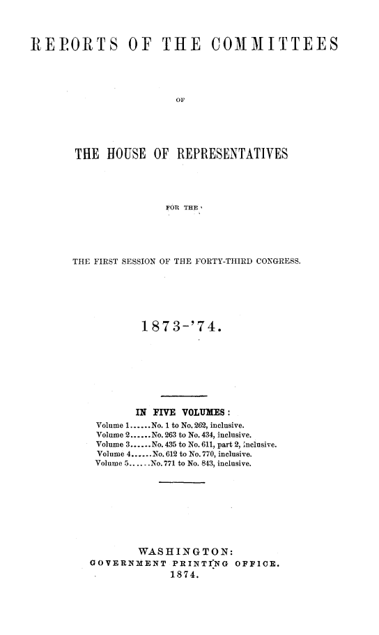 handle is hein.usccsset/usconset23485 and id is 1 raw text is: 




REPORTS OF THE COMMITTEES





                        or






       THE   HOUSE  OF  REPRESENTATIVES





                      FOR THE ,


THE FIRST SESSION OF THE FORTY-THIRD CONGRESS.







           1 873-'74.









           IN FIVE VOLUMES:
    Volume 1......No. 1 to No. 262, inclusive.
    Volume 2......No. 263 to No. 434, inclusive.
    Volume 3......No. 435 to No. 611, part 2, Inclusive.
    Volume 4......No. 612 to No. 770, inclusive.
    Volume 5.....No. 771 to No. 843, inclusive.









           WASHINGTON:
   GOVERNMENT PRINTING OFFICE.
                1874.


