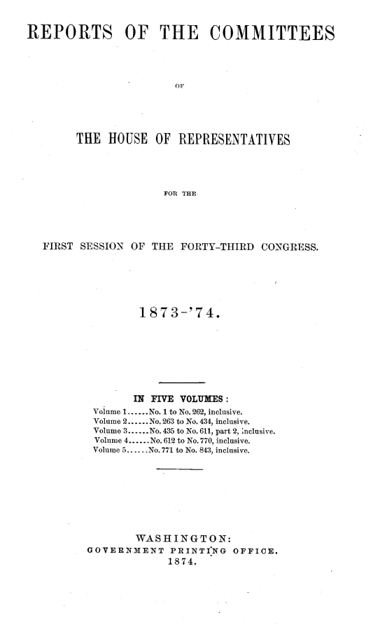handle is hein.usccsset/usconset23486 and id is 1 raw text is: 


REPORTS OF THE COMMITTEES




                        OF





        THlE HOUSE   OF  REPRESENTATIVES




                      FOR THE


FIRST SESSION OF  THE FORTY-THIRD  CONGRESS.






                1873-'74.








                IN FIVE VOLUMES:
        Volume 1......No. 1 to No. 262, inclusive.
        Volume 2......No. 263 to No. 434, inclusive.
        Volume 3......No. 435 to No. 611, part 2, inclusive.
        Volume 4....No. 612 to No.770, inclusive.
        Volume 5......No.771 to No. 843, inclusive.









               WASHINGTON:
       GOVERNMENT PRINTING OFFICE.
                    1874.


