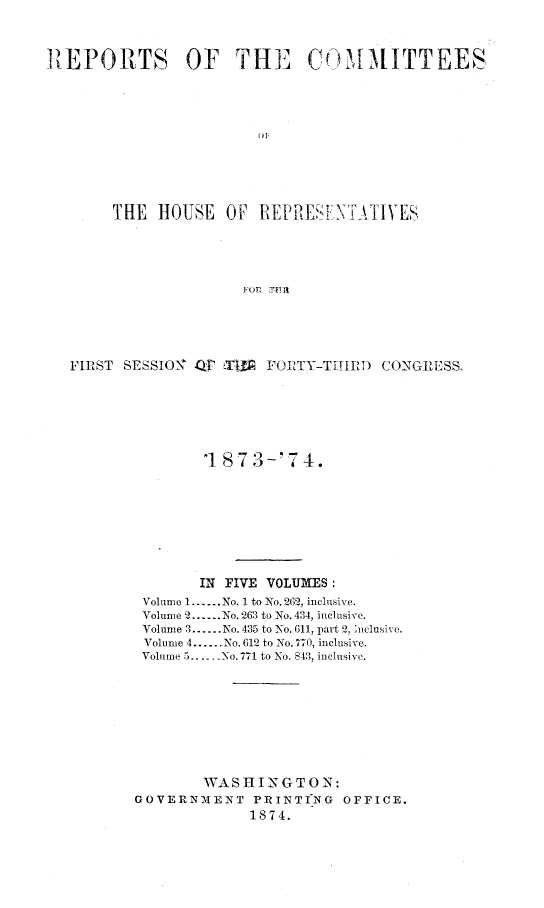 handle is hein.usccsset/usconset23487 and id is 1 raw text is: 



REPORTS         OF   THE      COMMITTEES




                        DP






       THE   HOUSE  OF  REPRESE  NTATIVES





                      FOR. TiE


FIRST SESSION O' -  ET FORTY-THIRD CONGRESS.







               1 87  3-'7 4.









               IN FIVE VOLUMES:
        Volume 1......No. 1 to No. 262, inclusive.
        Volume 2......No. 263 to No. 434, inclusive.
        Volume 3......No. 435 to No. 611, part 2, nelusive.
        Volume 4......No. 612 to No. 770, inclusive.
        Volume 5..   No. 771 to No. 843, inclusive.









               WASHINGTON:
       GOVERNMENT PRINTING     OFFICE.
                    1874.



