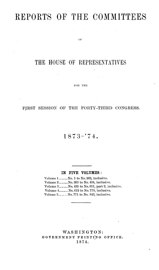 handle is hein.usccsset/usconset23489 and id is 1 raw text is: 



REPORTS OF THE COMMITTEES




                        OF





        THE  HOUSE  OF  REPRESENTATIVES





                      FOR. THEI


FIRST SESSION OF  THE FORTY-THIRD  CONGRESS.






                1 873-'74.








                IN FIVE VOLUMES:
        Volume 1.-..No. 1 to No.262, inclusive.
        Volume 2......No. 263 to No. 434, inclusive.
        Volume 3......No. 435 to No.611, part 2, Inclusive.
        Volume 4......No. 612 to No. 770, inclusive.
        Volume 5......No. 771 to No. 843, inclusive.









               WASHINGTON:
       GOVERNMENT PRINTING OFFICE.
                     1874.



