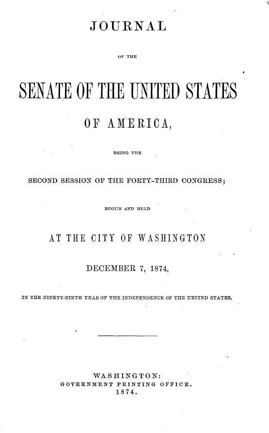 handle is hein.usccsset/usconset23490 and id is 1 raw text is: 


             JOURNAL



                  OF THE




SENATE OF TUE UNITED STATES



            OF  AMERICA,


                 ]BEIN~G TE



  SECOND SESSION OF THE FORTY-THIRD CONGRESS;



                BEGUN AND HELD



     AT  THE CITY  OF WASHINGTON



            DECEMBER  7, 1874,



IN THE XINETY-NINTH YEAR OF TE INDEPENDENCE OF THE UNITED STATES.










              WASHINGTON:
        GOVERNMENT PRINTING OFFICE.
                  1874.


