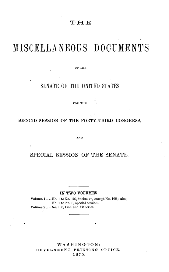 handle is hein.usccsset/usconset23493 and id is 1 raw text is: 



                   TH  I E





MISCELLANEOUS DOCUMENTS



                     OF THE



         SENATE OF THE UNITED STATES


                    FOR THE



  SECOND SESSION OF THE FORTY-THIRD CONGRESS,



                     AND



      SPECIAL  SESSION OF THE  SENATE.


          IN TWO VOLUMES
Volume 1.... No. 1 to No. 122, inclusive, except No. 108; also,
       No. 1 to No. 6, special session.
Volume 2.... No. 108, Fish and Fisheries.







         WASHINGTON:
  GOVERNMENT  PRINTING  OFFICE.
              1875.


