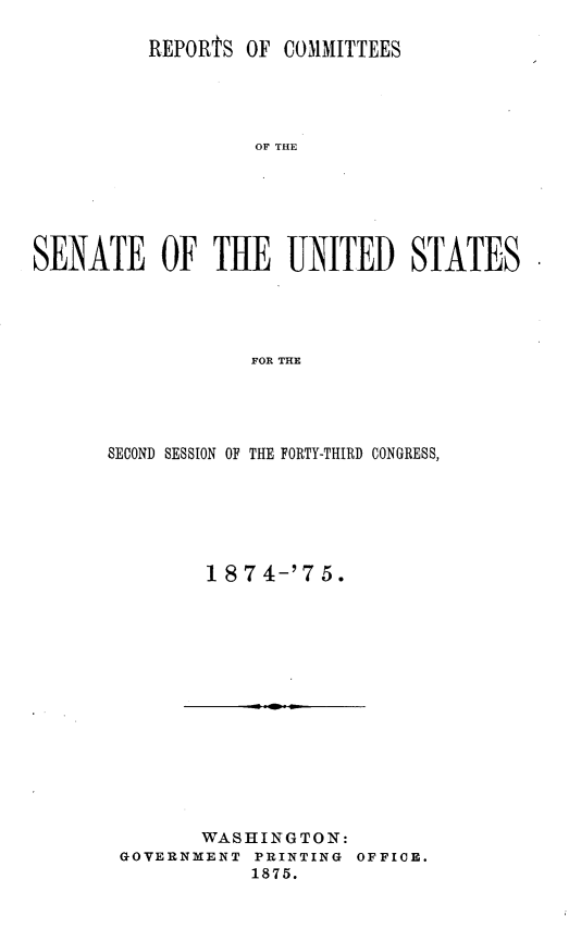 handle is hein.usccsset/usconset23494 and id is 1 raw text is: 

          REPORtS OF  COMMITTEES




                   OF THE






SENATE OF THE UNITE D STATES




                   FOR THE


SECOND SESSION OF THE FORTY-THIRD CONGRESS,






         1 87 4-'7 5.


       WASHINGTON:
GOVERNMENT  PRINTING OFFICE.
           1875.


