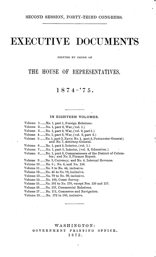 handle is hein.usccsset/usconset23495 and id is 1 raw text is: 



SECOND   SESSION,  FORTY-THIRD CONGRESS.


EXECUTIVE DOCUMENTS



                      PRINTED BY ORDER OF




        THE HOUSE OF REPRESENTATIVES.





                     1  8 7 4-'7 5.







                  IN EIGHTEEN   VOLUMES.

      Volume 1.... No. 1, part 1, Foreign Relations.
      Volume 2.... No. 1, part 2, War, (vol. 1.)
      Volume 3....No. 1, part 2, War, (vol. 2, part l.)
      Volume 4.... No. 1, part 2, War, (vol. 2, part 2.)
      Volume 5.... No.1, part 3, Navy; No. 1, part 4, Postmaster-General;
                  and No. 7, Attorney-General.
      Volume 6... .No. 1, part 5, Interior, (vol. 1.)
      Volume 7....No. 1, part 5, Interior, (vol. 2, Education.)
      Volume 8....No. 1, part 6, Commissioners of the District of Colum-
                  bia; and No. 2, Finance Report.
      Volume 9... .No. 3, Currency; and No. 4, Internal Revenue.
      Volume 10.... No. 5; No. 6, and No. 150.
      Volume 11... .No. 8 to No. 44, inclusive.
      Volume 12.... No. 45 to No. 78, inclusive.
      Volume 13... .No. 79 to No. 99, inclusive.
      Volume 14.... No. 100, Coast Survey.
      Volume 15....No. 101 to No. 170, except Nos. 150 and 157.
      Volume 16... .No. 157, Commercial Relations.
      Volume 17....No. 171, Commerce and Navigation.
      Volume 18... .No. 172 to 180, inclusive.








                     WASHINGTON:
          GOVERNMENT PRINTING OFFICE.
                           1875.



