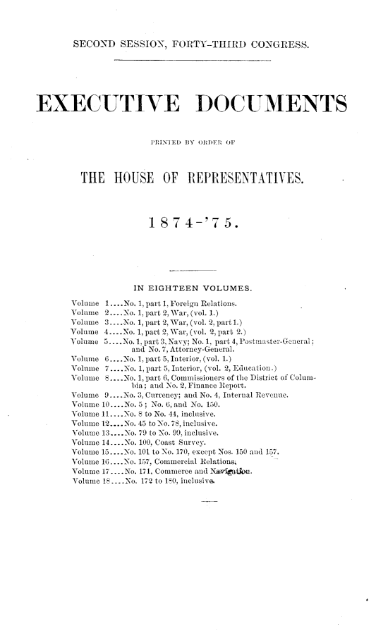 handle is hein.usccsset/usconset23496 and id is 1 raw text is: 




SECOND   SESSION,  FORTY-THIRD CONGRESS.


EXECUTIVE DOCUMENTS



                       PRINTED BY ORDER OF




         THE   HOUSE OF REPRESENTATIVES.





                      18   7  4-'7   5.







                   IN EIGHTEEN   VOLUMES.

       Volume 1.... No. 1, part 1, Foreign Relations.
       Volume 2....No. 1, part 2, War, (vol. 1.)
       Volume 3....No. 1, part 2, War, (vol. 2, part 1.)
       Volume 4....No. 1, part 2, War, (vol. 2, part 2.)
       Volume . ...No. 1, part 3, Navy; No. 1, part 4, Postmaster-General;
                   and No. 7,Attorney-General.
       Volume 6....No. 1, part 5, Interior, (vol. 1.)
       Volume 7.... No. 1, part 5, Interior, (vol. 2, Education.)
       Volume B .... No. 1, part 6, Commissioners of the District of Colum-
                   bia; and No. 2, Finance Report.
       Volume 9....No. 3, Currency; and No. 4, Internal Revenue.
       Volume 10.. .No. 5 ; No. 6, and No. 150.
       Volume 11....No. 8 to No. 44, inclusive.
       Volume 12.  o. 45 to No. 7, inclusive.
       Volume 13.... No. 79 to No. 99, inclusive.
       Volume 14... No. 100, Coast Survey.
       Volume 15....No. 101 to No. 170, except Nos. 150 and 157.
       Volume 16....No. 157, Commercial Relations
       Volume 17.... No. 171, Commerce and Naigadton.
       Volume 1....No. 172 to 150, inclusive.


