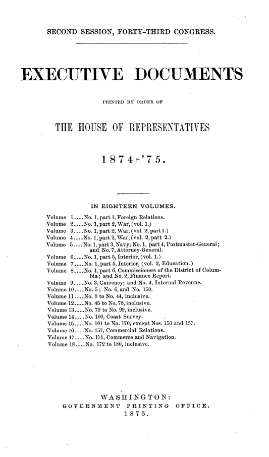 handle is hein.usccsset/usconset23497 and id is 1 raw text is: 




SECOND   SESSION,  FORTY-THIRD CONGRESS.


EXECUTIVE DOCUMENTS



                      PRINTED BY ORDER OF




         THE   HOUSE OF REPRESENTATIVES




                      1874-'75.







                   IN EIGHTEEN  VOLUMES.

       Volume 1.... No. 1, part 1, Foreign Relations.
       Volume 2.... No. 1, part 2, War, (vol. 1.)
       Volume 3... .No. 1, part 2, War, (vol. 2, part 1.)
       Volume 4....No. 1, part 2, War, (vol. 2, part 2.)
       Volume 5... .No. 1, part 3, Navy; No. 1, part 4, Postmaster-General;
                  and No. 7, Attorney-General.
       Volume 6... .No. 1, part 5, Interior, (vol. 1.)
       Volume 7.... No. 1, part 5, Interior, (vol. 2, Education.)
       Volume 8....No. 1, part 6, Commissioners of the District of Colum-
                  bia; and No. 2, Finance Report.
       Volume 9... .No. 3, Currency; and No. 4, Internal Revenue.
       Volume 10... .No. 5; No. 6, and No. 150.
       Volume 11....No. 8 to No. 44, inclusive.
       Volume 12....No. 45 to No. 78, inclusive.
       Volume 13... .No. 79 to No. 99, inclusive.
       Volume 14.. .No. 100, Coast Survey.
       Volume 15... .No. 101 to No. 170, except Nos. 150 and 157.
       Volume 16.... No. 157, Commercial Relations.
       Volume 17.... No. 171, Commerce and Navigation.
       Volume 18... .No. 172 to 180, inclusive.








                     WASHINGTON:
           GOVERNMENT PRINTING OFFICE.
                            1875.


