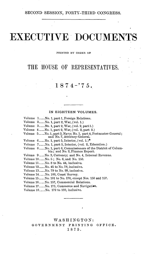 handle is hein.usccsset/usconset23498 and id is 1 raw text is: 


SECOND   SESSION,  FORTY-THIRD CONGRESS.


EXECUTIVE DOCUMENTS



                      PRINTED BY ORDER OP




        THE HOUSE OF REPRESENTATIVES.




                      187 4-'7 5.







                   IN EIGHTEEN  VOLUMES.

       Volume 1... No. 1, part 1, Foreign Relations.
       Volume 2....No. 1, part 2, War, (vol. 1.)
       Volume 3... .No. 1, part 2, War, (vol. 2, part 1.)
       Volume 4....No. 1, part 2, War, (vol. 2, part 2.)
       Volume 5... .No. 1, part 3, Navy; No. 1, part 4, Postmaster-General;
                  and No.7, Attorney-General.
      Volume 6....No. 1, part 5, Interior, (vol. 1.)6
      Volume 7....No. 1, part 5, Interior, (vol. 2, Education.)
      Volume 8... .No. 1, part 6, Commissioners of the District of Colum-
                  bia; and No. 2, Finance Report.
      Volume 9....No. 3, Currency; and No. 4, Internal Revenue.
      Volume 10....No. 5; No. 6, and No. 150.
      Volume 11....No. 8 to No. 44, inclusive.
      Volume 12... .No. 45 to No. 78, inclusive.
      Volume 13.. .No. 79 to No. 99, inclusive.
      Volume 14.. .No. 100, Coast' Survey.
      Volume 15... .No. 101 to No. 170, except Nos. 150 arid 157.
      Volume 16 ....No. 157, Commercial Relations.
      Volume 17.. .No. 171, Commerce and Navigatith.
      Volume 18... .No. 172 to 180, inclusive.








                     WASHINGTON:
          GOVERNM1ENT PRINTING OFFICE.
                           1875.


