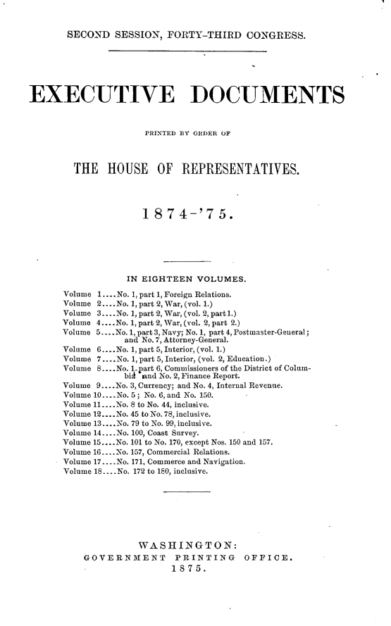 handle is hein.usccsset/usconset23502 and id is 1 raw text is: 


SECOND   SESSION,  FORTY-THIRD CONGRESS.


EXECUTIVE DOCUMENTS



                      PRINTED BY ORDER OF




        THE HOUSE OF REPRESENTATIVES.





                     18   7 4-'7 5.







                  IN EIGHTEEN   VOLUMES.

      Volume 1.... No. 1, part 1, Foreign Relations.
      Volume 2.... No. 1, part 2, War, (vol. 1.)
      Volume 3....No. 1, part 2, War, (vol. 2, part 1.)
      Volume 4... No. 1, part 2, War, (vol. 2, part 2.)
      Volume 5.. .No. 1, part 3, Navy; No. 1, part 4, Postmaster-General;
                  and No. 7, Attorney-General.
      Volume 6.... No. 1, part 5, Interior, (vol. 1.)
      Volume 7.... No. 1, part 5, Interior, (vol. 2, Education.)
      Volume 8....No. 1-part 6, Commissioners of the District of Colum-
                  biA land No. 2, Finance Report.
      Volume 9....No. 3, Currency; and No. 4, Internal Revenue.
      Volume 10.. .No. 5; No. 6, and No. 150.
      Volume 11... No. 8 to No. 44, inclusive.
      Volume 12....No. 45 to No. 78, inclusive.
      Volume 13.... No. 79 to No. 99, inclusive.
      Volume 14.... No. 100, Coast Survey.
      Volume 15... .No. 101 to No. 170, except Nos. 150 and 157.
      Volume 16.... No. 157, Commercial Relations.
      Volume 17....No. 171, Commerce and Navigation.
      Volume 18.... No. 172 to 180, inclusive.








                     WASHINGTON:
          GOVERNMENT PRINTING OFFICE.
                           1875.



