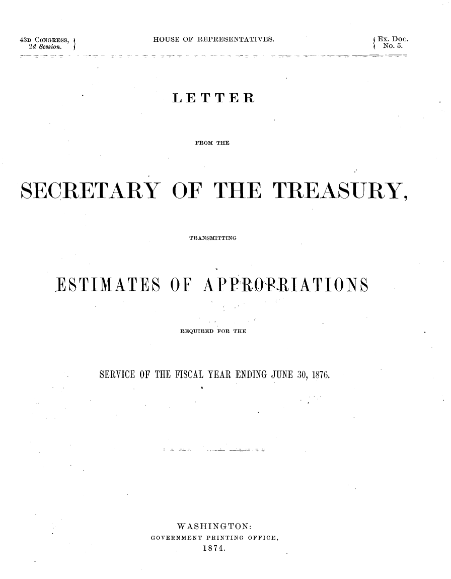 handle is hein.usccsset/usconset23503 and id is 1 raw text is: 



HOUSE OF REPRESENTATIVES.


Ex. Doc.
No. 5.


                      LE  T TE  R





                         FROM THE






SECRETARY OF THE TREASURY,


                   TRANSMIfTTING






ESTIMATES OF APPROIPRIATIONS





                  REQUIRED FOR THE





      SERVICE OF THE FISCAL YEAR ENDING JUNE 30, 1876.




















                 WASHINGTON:
              GOVERNMENT PRINTING OFFICE,
                     1874.


43D CONGRESS,
2d Session.


