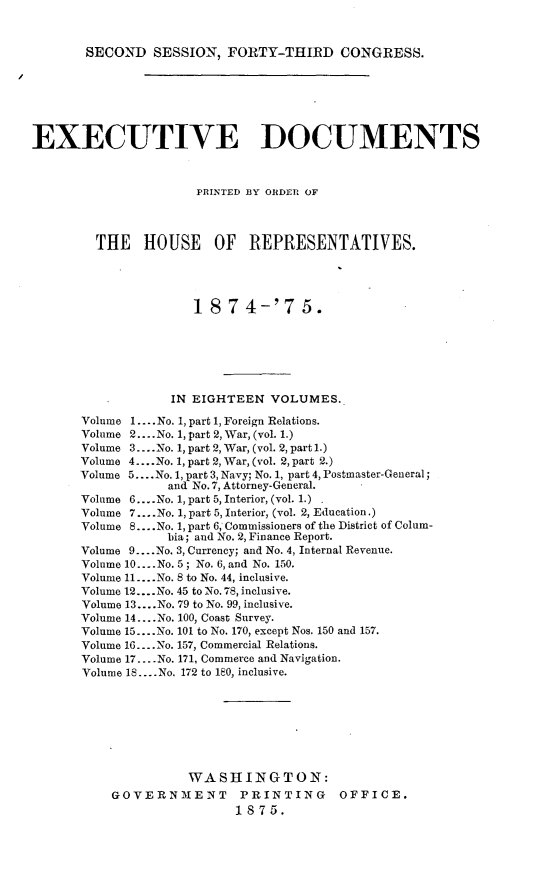 handle is hein.usccsset/usconset23504 and id is 1 raw text is: 



SECOND   SESSION,  FORTY-THIRD CONGRESS.


EXECUTIVE DOCUMENTS



                      PRINTED BY ORDER OF




         THE   HOUSE OF REPRESENTATIVES.





                      18  7  4-'7   5.







                   IN EIGHTEEN  VOLUMES.

       Volume 1... No. 1, part 1, Foreign Relations.
       Volume 2.... No. 1, part 2, War, (vol. 1.)
       Volume 3....No. 1, part 2, War, (vol. 2, part l.)
       Volume 4 ....No. 1, part 2, War, (vol. 2, part 2.)
       Volume 5... .No. 1, part 3, Navy; No. 1, part 4, Postmaster-General;
                  and No.7, Attorney-General.
       Volume 6....No. 1, part 5, Interior, (vol. 1.)
       Volume 7....No. 1, part 5, Interior, (vol. 2, Education.)
       Volume 8....No. 1, part 6, Commissioners of the District of Colum-
                  bia; and No. 2, Finance Report.
       Volume 9... .No. 3, Currency; and No. 4, Internal Revenue.
       Volume 10... .No. 5; No. 6, and No. 150.
       Volume 11... .No. 8 to No. 44, inclusive.
       Volume 12... .No. 45 to No. 78, inclusive.
       Volume 13... .No. 79 to No. 99, inclusive.
       Volume 14.... No. 100, Coast Survey.
       Volume 15... .No. 101 to No. 170, except Nos. 150 and 157.
       Volume 16.... No. 157, Commercial Relations.
       Volume 17... .No. 171, Commerce and Navigation.
       Volume 18 ....No. 172 to 180, inclusive.








                     WASHINGTON:
           GOVERNMENT PRINTING OFFICE.
                           1875.


