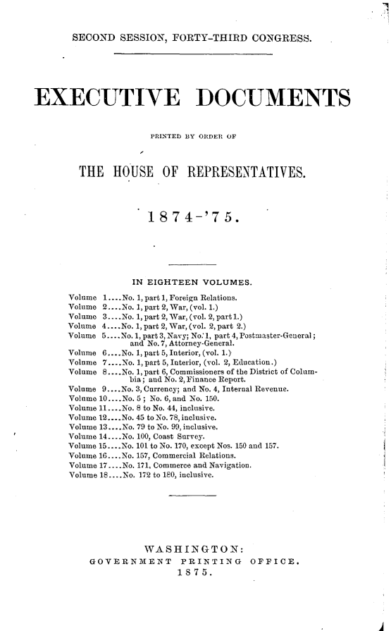 handle is hein.usccsset/usconset23505 and id is 1 raw text is: 



       SECOND   SESSION,  FORTY-THIRD CONGRESS.







EXECUTIVE DOCUMENTS



                      PRINTED BY ORDER OF




         THE   HOUSE OF REPRESENTATIVES.





                      18  7  4-'7   5.







                   IN EIGHTEEN  VOLUMES.

       Volume 1.... No. 1, part 1, Foreign Relations.
       Volume 2... .No. 1, part 2, War, (vol. 1.)
       Volume 3....No. 1, part 2, War, (vol. 2, part l.)
       Volume 4.... No. 1, part 2, War, (vol. 2, part 2.)
       Volume 5....No. 1, part 3, Navy; No.'1, part 4, Postmaster-General;
                  and No. 7, Attorney-General.
      Volume 6....No. 1, part 5, Interior, (vol. 1.)
      Volume 7....No. 1, part 5, Interior, (vol. 2, Education.)
      Volume 8... .No. 1, part 6, Commissioners of the District of Colum-
                  bia; and No. 2, Finance Report.
      Volume 9 ....No. 3, Currency; and No. 4, Internal Revenue.
      Volume 10... .No. 5; No. 6, and No. 150.
      Volume 11... .No. 8 to No. 44, inclusive.
      Volume 12... .No. 45 to No. 78, inclusive.
      Volume 13.... No. 79 to No. 99, inclusive.
      Volume 14... .No. 100, Coast Survey.
      Volume 15....No. 101 to No. 170, except Nos. 150 and 157.
      Volume 16... .No. 157, Commercial Relations.
      Volume 17....No. 171, Commerce and Navigation.
      Volume 18.... No. 172 to 180, inclusive.








                     WASHINGTON:
           GOVERNMENT PRINTING OFFICE.
                           1875.


