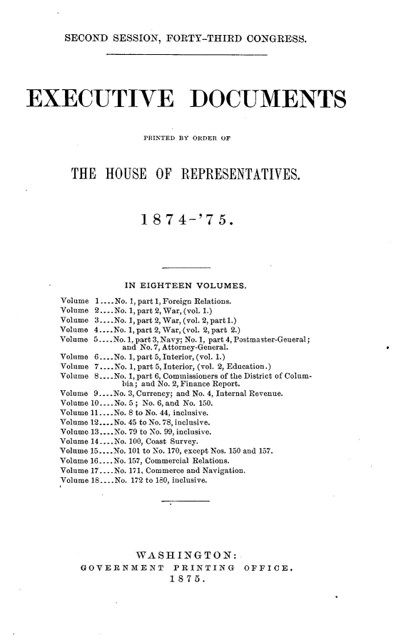 handle is hein.usccsset/usconset23506 and id is 1 raw text is: 



SECOND   SESSION,  FORTY-THIRD CONGRESS.


EXECUTIVE DOCUMENTS



                      PRINTED BSY ORDER OF




        THE HOUSE OF REPRESENTATIVES.





                      18  7 4-'7 5.







                  IN EIGHTEEN   VOLUMES.

      Volume 1.... No. 1, part 1, Foreign Relations.
      Volume 2... .No. 1, part 2, War, (vol. 1.)
      Volume 3....No. 1, part 2, War, (vol. 2, part l.)
      Volume 4....No. 1, part 2, War, (vol. 2, part 2.)
      Volume 5... .No. 1, part 3, Navy; No. 1, part 4, Postmaster-General;
                  and No. 7, Attorney-General.
      Volume 6... .No. 1, part 5, Interior, (vol. 1.)
      Volume 7.. .No. 1, part 5, Interior, (vol. 2, Education.)
      Volume 8     ....No. 1, part 6, Commissioners of the District of Colum-
                  bia; and No. 2, Finance Report.
      Volume 9... .No. 3, Currency; and No. 4, Internal Revenue.
      Volume 10.... .No. 5; No. 6, and No. 150.
      Volume 11....No. 8 to No. 44, inclusive.
      Volume 12....No. 45 to No. 78, inclusive.
      Volume 13....No. 79 to No. 99, inclusive.
      Volume 14 ....No. 100, Coast Survey.
      Volume 15... .No. 101 to No. 170, except Nos. 150 and 157.
      Volume 16.. .No. 157, Commercial Relations.
      Volume 17 .... No. 171, Commerce and Navigation.
      Volume 18... .No. 172 to 180, inclusive.








                    WASHINGTON:
          GOVERNMENT PRINTING OFFICE.
                           1875.


