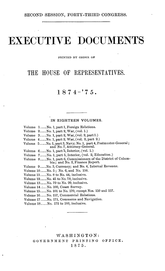 handle is hein.usccsset/usconset23508 and id is 1 raw text is: 


SECOND   SESSION,  FORTY-THIRD CONGRESS.


EXECUTIVE DOCUMENTS



                      PRINTED BY ORDER OF




         THE   HOUSE OF REPRESENTATIVES.




                      18  7  4-'7   5.







                   IN EIGHTEEN  VOLUMES.

       Volume 1.... No. 1, part 1, Foreign Relations.
       Volume 2... .No. 1, part 2, War, (vol. 1.)
       Volume 3.... No. 1, part 2, War, (vol. 2, part 1.)
       Volume 4... .No. 1, part 2, War, (vol. 2, part 2.)
       Volume 5... .No. 1, part 3, Navy; No. 1, part 4, Postmaster-General;
                  and No.7, Attorney-General.
       Volume 6... .No. 1, part 3, Interior, (vol. 1.)
       Volume 7... .No. 1, part 5, Interior, (vol. 2, Education.)
       Volume 8 ....No. 1, part 6, Commissioners of the District of Colum-
                  bia; and No. 2, Finance Report.
       Volume 9....No. 3, Currency; and No. 4, Internal Revenue.
       Volume 10... .No. 5; No. 6, and No. 150.
       Volume 11... .No. 8 to No. 44, inclusive.
       Volume 12... .No. 45 to No. 78, inclusive.
       Volume 13.... No. 79 to No. 99, inclusive.
       Volume 14 .... No. 100, Coast Survey.
       Volume 15 ....No. 101 to No. 170, except Nos. 150 and 157.
       Vohume 16... .No. 157, Commercial Relations.
       Volume 17... .No. 171, Commerce and Navigation.
       Volume 18... .No. 172 to 180, inclusive.








                     WASHINGTON:
           GOVERNMENT PRINTING OFFICE.
                           1875.


