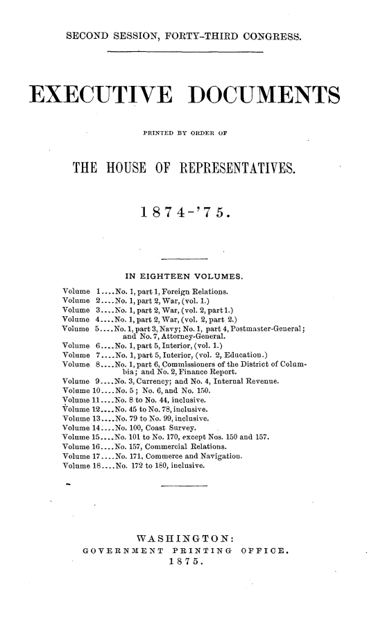 handle is hein.usccsset/usconset23509 and id is 1 raw text is: 



SECOND   SESSION,  FORTY-THIRD CONGRESS.


EXECUTIVE DOCUMENTS



                      PRINTED BY ORDER OF




        THE HOUSE OF REPRESENTATIVES.





                      18  7 4-'7 5.







                   IN EIGHTEEN  VOLUMES.

      Volume 1.... No. 1, part 1, Foreign Relations.
      Volume 2... .No. 1, part 2, War, (vol. 1.)
      Volume 3....No. 1, part 2, War, (vol. 2, part 1.)
      Volume 4... .No. 1, part 2, War, (vol. 2, part 2.)
      Volume 5... .No. 1, part 3, Navy; No. 1, part 4, Postmaster-General;
                  and No. 7, Attorney-General.
      Volume 6... .No. 1, part 5, Interior, (vol. 1.)
      Volume 7....No. 1, part 5, Interior, (vol. 2, Education.)
      Volume 8....No. 1, part 6, Commissioners of the District of Colum-
                  bia; and No. 2, Finance Report.
      Volume 9... .No. 3, Currency; and No. 4, Internal Revenue.
      Volume 10.... No. 5; No. 6, and No. 150.
      Volume 11... .No. 8 to No. 44, inclusive.
      Volume 12....No. 45 to No. 78, inclusive.
      Volume 13.... No. 79 to No. 99, inclusive.
      Volume 14 .... No. 100, Coast Survey.
      Volume 15... .No. 101 to No. 170, except Nos. 150 and 157.
      Volume 16.... No. 157, Commercial Relations.
      Volume 17... .No. 171, Commerce and Navigation.
      Volume 18... .No. 172 to 180, inclusive.








                     WASHINGTON:
          GOVERNMENT PRINTING OFFICE.
                           1875.


