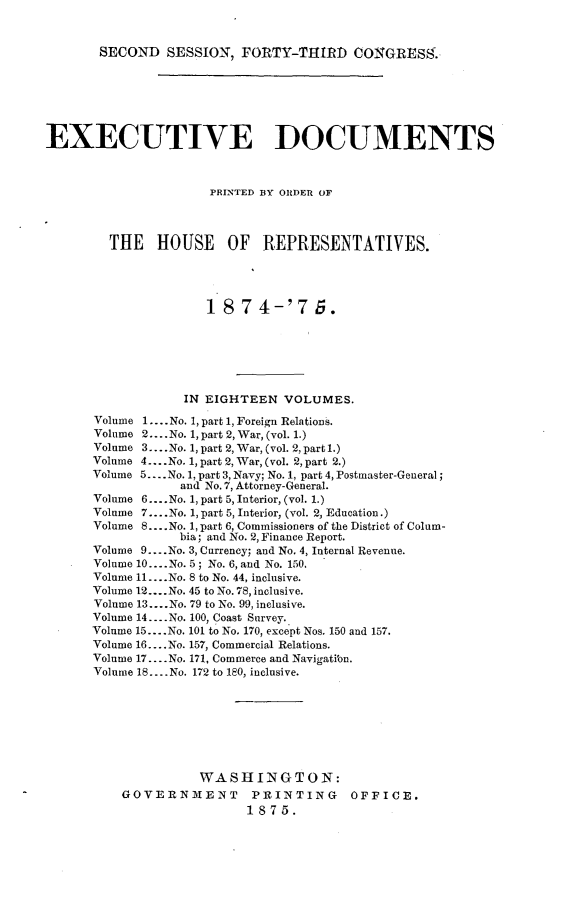 handle is hein.usccsset/usconset23510 and id is 1 raw text is: 



SECOND   SESSION,  FORTY-THIRD COGRESS.


EXECUTIVE DOCUMENTS



                      PRINTED BY ORDER OF




        THE HOUSE OF REPRESENTATIVES.





                     18   7 4-'7 5.







                  IN EIGHTEEN   VOLUMES.

      Volume 1.... No. 1, part 1, Foreign Relations.
      Volume 2... .No. 1, part 2, War, (vol. 1.)
      Volume 3.... No. 1, part 2, War, (vol. 2, part 1.)
      Volume 4... .No. 1, part 2, War, (vol. 2, part 2.)
      Volume 5... .No. 1, part 3, Navy; No. 1, part 4, Postmaster-General;
                  and No.7, Attorney-General.
      Volume 6....No. 1, part 5, Interior, (vol. 1.)
      Volume 7....No. 1, part 5, Interior, (vol. 2, Education.)
      Volume 8....No. 1, part 6, Commissioners of the District of Colum-
                  bia; and No. 2, Finance Report.
      Volume 9... .No. 3, Currency; and No. 4, Internal Revenue.
      Volume 10... .No. 5; No. 6, and No. 150.
      Volume 11... .No. 8 to No. 44, inclusive.
      Volume 12....No. 45 to No.78, inclusive.
      Volume 13....No. 79 to No. 99, inclusive.
      Volume 14.... No. 100, Coast Survey.
      Volume 15... .No. 101 to No. 170, except Nos. 150 and 157.
      Volume 16... .No. 157, Commercial Relations.
      Volume 17....No. 171, Commerce and Navigatiou.
      Volume 18... .No. 172 to 180, inclusive.








                     WASHINGTON:
          GOVERNMENT PRINTING OFFICE.
                           1875.


