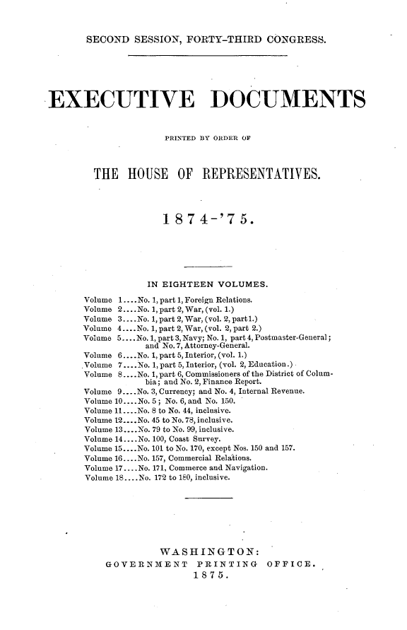handle is hein.usccsset/usconset23511 and id is 1 raw text is: 



SECOND   SESSION,  FORTY-THIRD CONGRESS.


EXECUTIVE DOCUMENTS



                      PRINTED BY ORDER OF




         THE   HOUSE OF REPRESENTATIVES.





                      18  7  4-'7   5.







                   IN EIGHTEEN  VOLUMES.

       Volume 1.... No. 1, part 1, Foreign Relations.
       Volume 2.... No. 1, part 2, War, (vol. 1.)
       Volume 3... .No. 1, part 2, War, (vol. 2, part 1.)
       Volume 4... No. 1, part 2, War, (vol. 2, part 2.)
       Volume 5.... No. 1, part 3, Navy; No. 1, part 4, Postmaster-General;
                  and No.7, Attorney-General.
       Volume 6... .No. 1, part 5, Interior, (vol. 1.)
       ,Volume 7....No. 1, part 5, Interior, (vol. 2, Education.)
       Volume 8.... No. 1, part 6, Commissioners of the District of Colum-
                  bia; and No. 2, Finance Report.
       Volume 9... .No. 3, Currency; and No. 4, Internal Revenue.
       Volume 10... .No. 5; No. 6, and No. 150.
       Volume 11... .No. 8 to No. 44, inclusive.
       Volume 12... .No. 45 to No. 78, inclusive.
       Volume 13... .No. 79 to No. 99, inclusive.
       Volume 14.... No. 100, Coast Survey.
       Volume 15... .No. 101 to No. 170, except Nos. 150 and 157.
       Volume 16... .No. 157, Commercial Relations.
       Volume 17... .No. 171, Commerce and Navigation.
       Volume 18... .No. 172 to 180, inclusive.








                     WASHINGTON:
           GOVERNMENT PRINTING OFFICE.
                           1875.


