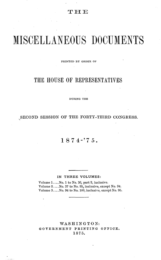 handle is hein.usccsset/usconset23513 and id is 1 raw text is: 

THE


MISCELLANEOUS DOCUMENTS



                 PRINTED BY ORDER OF




       THE  HOUSE  OF REPRESENTATIVES



                    DURING THE




   SECOND SESSION OF THE FORTY-THIRD CONGRESS.


        18  7 4-'7 5.








        IN THREE VOLUMES:
Volume 1 ....No. 1 to No. 36, part 2, inclusive.
Volume 2.. .No. 37 to No. 95, inclusive, except No. 94.
Volume 3.... No. 94 to No. 100, inclusive, except No. 95.







       WASHINGTON:
GOVERNMENT   PRINTING OFFICE.
            1875.



