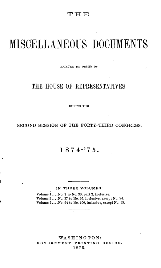 handle is hein.usccsset/usconset23514 and id is 1 raw text is: 

THlE


MISCELLANEOUS DOCUMENTS




                 PRINTED BY ORDER OF




       THE  HOUSE  OF REPRESENTATIVES



                    DURING THE




   SECOND SESSION OF THE FORTY-THIRD CONGRESS.


        1 874-'75.








        IN THREE VOLUMES:
Volume 1.... No. 1 to No. 36, part 2, inclusive.
Volume 2.... No. 37 to No. 95, inclusive, except No. 94.
Volume 3.... No. 94 to No. 100, inclusive, except No. 95.







       WASHINGTON:
GOVERNMENT   PRINTING OFFICE.
            1875.


