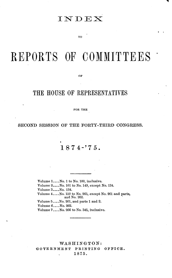 handle is hein.usccsset/usconset23515 and id is 1 raw text is: 



                INtTDEZX



                       TO





REPORTS OF COMMITTEES



                       OF




        THE HOUSE  OF  REPRESENTATIVES



                     FOR THE



  SECOND  SESSION OF THE FORTY-THIRD CONGRESS.


         1 874-'75.








 Volume 1... .No. 1 to No. 100, inclusive.
 Volume 2... .No. 101 to No. 149, except No. 134.
 Volume 3....No. 134.
 Volume 4.... No. 150 to No. 265, except No. 261 and parts,
          and No. 262.
 Volume 5 ..-.No. 261, and parts 1 and 2.
 Volume 6.... No. 262.
 Volume 7... .No. 266 to No. 345, inclusive.








        WASHINGTON:
GOVERNMENT   PRINTING   OFFICE.
             1875.


