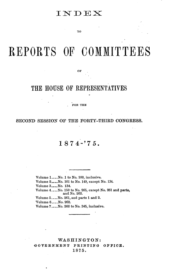 handle is hein.usccsset/usconset23516 and id is 1 raw text is: 


                INIDEX



                       TO





REPORTS OF COMMITTEES



                       OF




        THE HOUSE  OF  REPRESENTATIVES



                     FOR THE



  SECOND  SESSION OF THE FORTY-THIRD CONGRESS.


         1 874-'75.








 Volume 1.... No. 1 to No. 100, inclusive.
 Volume 2 ....No. 101 to No. 149, except No. 134.
 Volume 3....No. 134.
 Volume 4.- No. 150 to No. 265, except No. 261 and parts,
          and No. 262.
 Volume 5.. .No. 261, and parts 1 and 2.
 Volume 6.. .No. 262.
 Volume 7... .No. 266 to No. 345, inclusive.








        WASHINGTON:
GOVERNMENT   PRINTING   OFFICE.
             1875.


