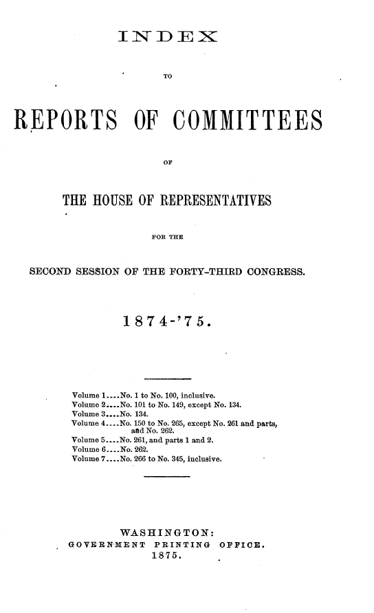 handle is hein.usccsset/usconset23517 and id is 1 raw text is: 



IIDERZ1



    TO


REPORT


S


OF COMMITTEES


OF


     THE  HOUSE  OF  REPRESENTATIVES



                   FOR THE



SECOND SESSION OF THE FORTY-THIRD CONGRESS.


         1 874-'75.








 Volume 1... .No. 1 to No. 100, inclusive.
 Volume 2... .No. 101 to No. 149, except No. 134.
 Volume 3....No. 134.
 Volume 4.. ..No. 150 to No. 265, except No. 261 and parts,
          and No. 262.
Volume 5... .No. 261, and parts 1 and 2.
Volume 6... .No. 262.
Volume 7... .No. 266 to No. 345, inclusive.








        WASHINGTON:
GOVERNMENT PRINTING OFFICE.
             1875.


