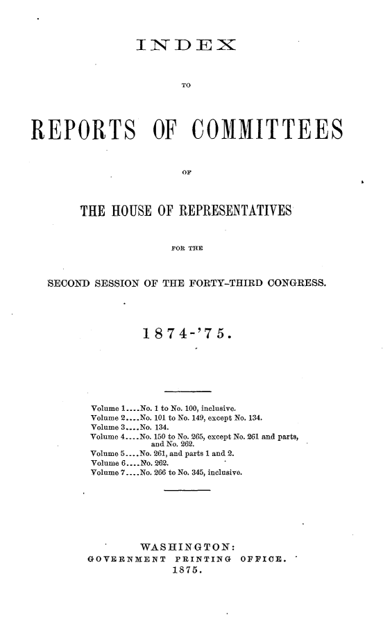handle is hein.usccsset/usconset23518 and id is 1 raw text is: 




                IiNDEXI



                       TO





REPORTS OF COMMITTEES



                       OF




        THE HOUSE  OF  REPRESENTATIVES



                     FOR THE



   SECOND SESSION OF THE FORTY-THIRD CONGRESS.


         18 74-'7   5.








 Volume 1... No. 1 to No. 100, inclusive.
 Volume 2....No. 101 to No. 149, except No. 134.
 Volume 3.. .No. 134.
 Volume 4... No. 150 to No. 265, except No. 261 and parts,
          and No. 262.
Volume 5     ....No. 261, and parts 1 and 2.
Volume 6....No. 262.
Volume 7.. .No. 266 to No. 345, inclusive.








        WASHINGTON:
GOVERNMENT   PRINTING  OFFICE.
             1875.


