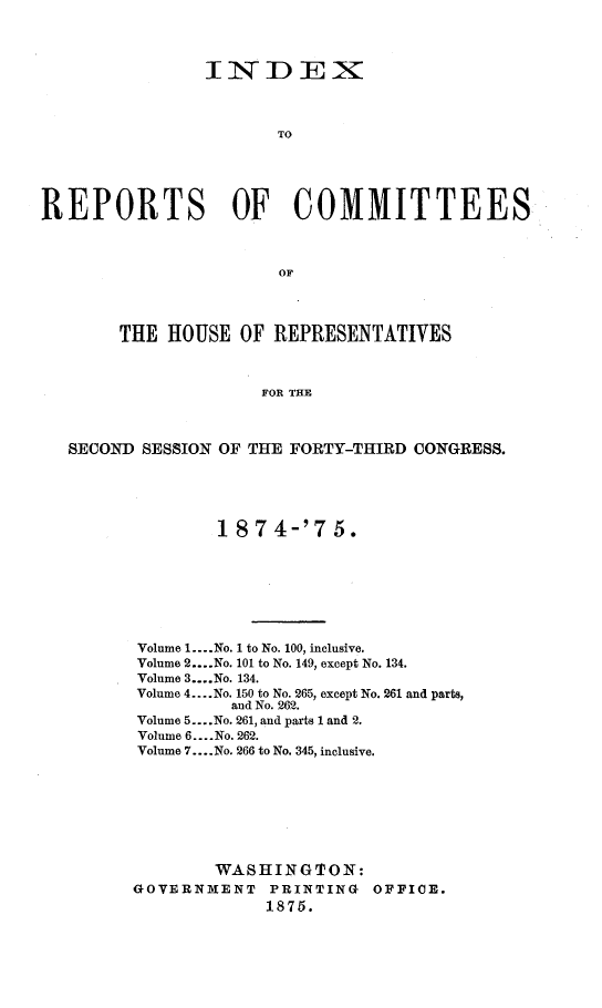 handle is hein.usccsset/usconset23519 and id is 1 raw text is: 




                INDEX



                       TO





REPORTS OF COMMITTEES



                       OF




        THE HOUSE   OF REPRESENTATIVES



                      FOR THE



   SECOND SESSION OF THE FORTY-THIRD CONGRESS.


        1 8 7 4-'7  5.








Volume 1.... .No. 1 to No. 100, inclusive.
Volume 2....No. 101 to No. 149, except No. 134.
Volume 3....No. 134.
Volume 4.... No. 150 to No. 265, except No. 261 and parts,
          and No. 262.
Volume 5... .No. 261, and parts 1 and 2.
Volume 6.... No. 262.
Volume 7... .No. 266 to No. 345, inclusive.








        WASHING'ION:
GOVERNMENT   PRINTING   OFFICE.
             1875.


