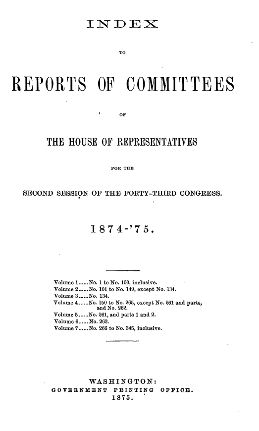 handle is hein.usccsset/usconset23521 and id is 1 raw text is: 


                INDEX



                       TO





REPORTS OF COMMITTEES



                       OF




        THE HOUSE  OF  REPRESENTATIVES



                     FOR THE



  SECOND  SESSION OF THE FORTY-THIRD CONGRESS.


        1 874-'7 5.








 Volume 1.. No. 1 to No. 100, inclusive.
 Volume 2....No. 101 to No. 149, except No. 134.
 Volume 3....No. 134.
 Volume 4... No. 150 to No. 265, except No. 261 and parts,
          and No. 262.
Volume 5...No. 261, and parts 1 and 2.
Volume 6... .No. 262.
Volume 7... .No. 266 to No. 345, inclusive.








        WASHINGTON:
GOVERNMENT   PRINTING  OFFICE.
             1875.


