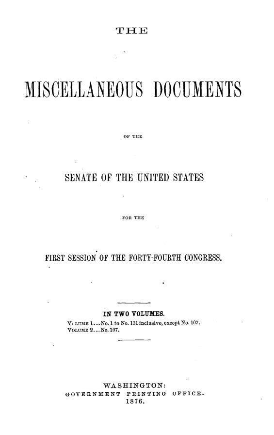 handle is hein.usccsset/usconset23522 and id is 1 raw text is: 


THE


MISCELLANEOUS DOCUMENTS




                   OF THE





        SENATE OF THE UNITED STATES




                   FOR THE


FIRST SESSION OF THE FORTY-FOURTH CONGRESS.






           IN TWO VOLUMES.
    V, LUME 1.. .No. 1 to No. 131 inclusive, except No. 107.
    VOLU m 2... No. 107.







           WASHINGTON:
    GOVERNMENT PRINTING OFFICE.
                1876.


