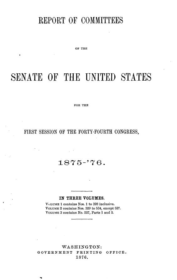 handle is hein.usccsset/usconset23523 and id is 1 raw text is: 



         REPORT OF COMMITTEES




                      OF THE






SENATE OF THE UNITED STATES




                      FOR THE


FIRST SESSION OF THE FORTY-FOURTH CONGRESS,






            1875-'7(3.






            IN THREE VOLUMES.
       VuLUME I contains Nos. 1 to 328 inclusive.
       VOLUME 2 contains Nos. 329 to 534, except 527.
       VOLUME 3 contains No. 527, Parts 1 and 2.






             WASHINGTO N:
     GOVERNMENT PRINTING OFFICE.
                  1876.


