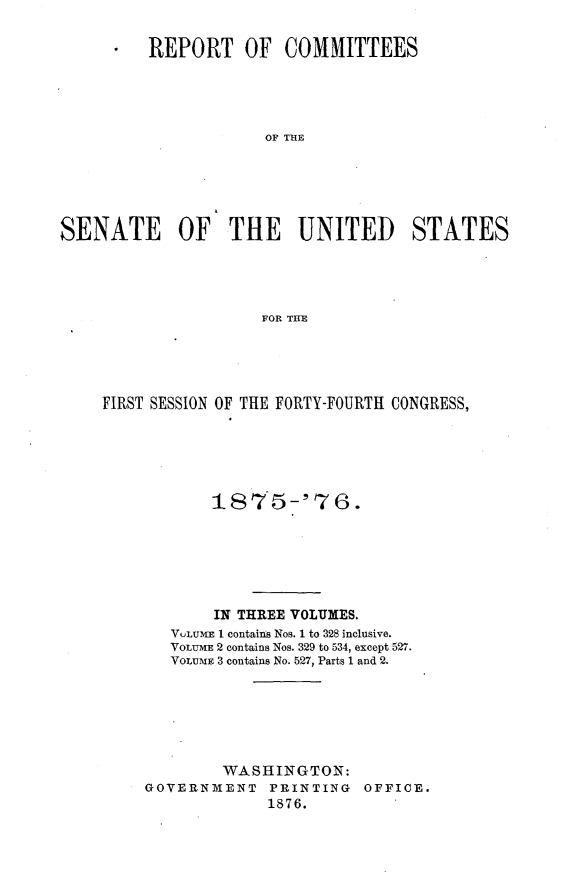 handle is hein.usccsset/usconset23525 and id is 1 raw text is: 

      * REPORT OF COMMITTEES




                      OF THE





SENATE OF THE UNITED STATES




                     FOR THE


FIRST SESSION OF THE FORTY-FOURTH CONGRESS,





            1875-'76.







            IN THREE VOLUMES.
       VOLUMIE I contains Nos. 1 to 328 inclusive.
       VOLUrE 2 contains Nos. 329 to 534, except 527.
       VOLu E 3 contains No. 527, Parts 1 and 2.






             WASHINGTON:
     GOVERNMENT PRINTING OFFICE.
                  1876.


