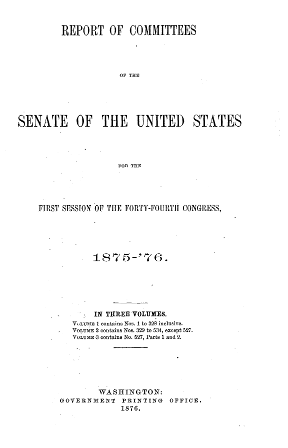 handle is hein.usccsset/usconset23526 and id is 1 raw text is: 



         REPORT OF COMMITTEES





                      OF THE






SENATE OF THE UNITED STATES





                      FOR THE


FIRST SESSION OF THE FORTY-FOURTH CONGRESS,





            t 875-'76.







            IN THREE VOLUMES.
       V.LUME I contains Nos. 1 to 328 inclusive.
       VOLUMiE 2 contains Nos. 329 to 534, except 527.
       VOLUMEn -contains No. 527, Parts 1 and 2.







             WASHINGTON:
     GOVERNMENT PRINTING OFFICE.
                  1876.


