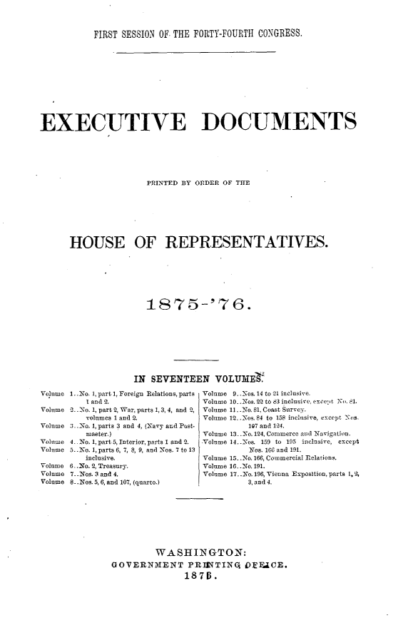 handle is hein.usccsset/usconset23528 and id is 1 raw text is: 



           FIRST SESSION OF- THE FORTY-FOURTH CONGRESS.











EXECUTIVE DOCUMENTS






                      PRINTED BY ORDER OF THE







      HOUSE OF REPRESENTATIVES.






                      1875-'76.









                    IN SEVENTEEN VOLUME.

Volume 1..I No. 1, part 1, Foreign Relations, parts Volume 9...Nos. 14 to 1 inclusive.
          I and 2.                Volume 10. .Nos. 22 to 83 inclusive, except -i. 81.
Volume 2..No. 1, part 2, War, parts 1, 3,4, and Q, Volume 11 .No. 81, Coast Survey,
          volumes 1 and 2.        Volume 12...Nos. 84 to 158 inclusive, except N s,
Volume 3..\o, 1, parts 3 and 4, (Navy and Post-           107 and 124.
          master.)                Volume 13 _No. 124, Commerce and Navigation.
Volume 4 .No. 1, part 5, Interior, parts 1 and 2.  Volume 14..Nos. 159 to 195 inclusive, except
Volume 5.. o. 1, parts 6, 7, 8, 9, and Nos. 7 to 13       Nos. 166 and 191.
         inclusive.               Volume 15..No. 166, Commercial relations.
Volume 6-.No. 2, Treasury.        Volume 16..No. 191.
Volume 7.. Nos. 3 and 4.          Volume 17...No. 196, Vienna Exposition, parts 1,
Volume 8..Nos. 5, 6, and 107, (quarto.)    3, and 4.








                        WASHINGTON:
               GOVERNMENT PRIVTIN3 IOEFUCE.
                              1876.


