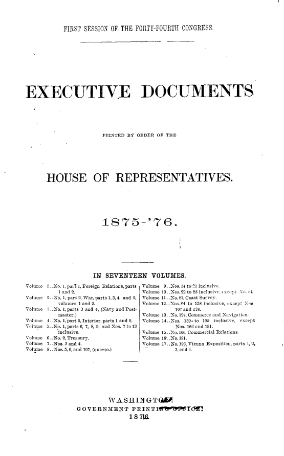 handle is hein.usccsset/usconset23529 and id is 1 raw text is: 




           FIRST SESSION OF THE FORTY-FOURTH CONGRESS.












EXECUTIVE DOCUMENTS






                      PRINTED BY ORDER OF THE








      HOUSE OF REPRESENTATIVES.

















                   IN SEVENTEEN VOLUMES.


1..No. 1, par 1, Foreign Relations, parts
   1 and 2.
2.. No. 1, part 2, War, parts 1, 3, 4, and 2,
   volumes 1 and 2.
3..No. 1, parts 3 and 4, (Navy and Post-
   master.)
4_ No. 1,'part 5, Interior, parts 1 and 2.
5. N0. 1, parts 6, 7, 8, 9, and Nos. 7 to 13
   inclusive.
6..NIo. 2, Treasury.
7..: Nos. 3 and 4.
S..Nos. 5,6, and 107, (quarto.)


Volume 9..Nos. 14 to 21 ineluisive.
Volume 10..Xos. 2-2 to 83 inclusive. t x -e,  , 1.
Volume 11..No. 81, Coast Survey.
Volume 12.. -os. S4 to 158 inclusive, except Ns
          107 and 124.
Volume 13..-No. 124, Commerce and Navigati,,n.
Volume 14..Nos. 159- to 195 inclusive, except
          Nos. 166 and 191.
Volume 15..No. 166, Commercial Relations.
Volume 16'..No. 191.
Volume 17,.3o. 196, Vienna Exposition, parts 1.
          3, and 4.


         WASHIIGT(W.
GOVERNMENT PRINTIfMTd.
               1S 7K


Volnum

Volume

Vonu e

Volume
Volume

Volume
Volume
Volume


