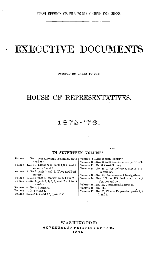 handle is hein.usccsset/usconset23531 and id is 1 raw text is: 



           FIRST SESSION OF THE FORTY-FOURTH CONGRESS.












EXECUTIVE DOCUMENTS







                      PRINTED BY ORDER OF THE








      HOUSE OF REPRESENTATIVES.







                      1S75-'76.








                   IN SEVENTEEN VOLUMES.


1..No. 1, part 1, Foreign Relations, parts
   land 2.
2..No. 1, part 2, War, parts 1, 3,4, and 2,
   volumes 1 and 2.
,..No. 1, parts 3 and 4, (Navy and Post-
   master.)
4. No. 1, part 5, Interior, parts 1 and 2.
5 .No. 1, parts 6, 7, 8, 9, and Nos. 7 to 13
   inclusive.
6..No. 2, Treasury.
7..Nos. 3 and 4.
8. .Nos. 5,6, and 107, (quarto.)'


Volume 9..Nos. 14 to 21 inclusive.
Volume 10..Nos. 22 to 8E3 inclusive, except No. 81.
Volume 11..No. 81, Coast Survey.
Volume 12..Nos. 84 to 158 inclusive, except Nos,
          107 and 124.
Volume 13..No. 124, Commerce and Navigation.
Volume 14..Nos. 159 to 195 inclusive, except
          Nos. 166 and 191.
Volume 15..No. 166, Commercial Relations.
Volume 16.. No. 191.
Volume 17..No. 196, Vienna Exposltion, parts ,1.%
         3, and 4.


         WASHINGTON:
GOVERNMKENT PRINTING OFFICR.
               1876.


Volume

Volume

Volume

Volume
Volume

Volume
Volume
Volume


