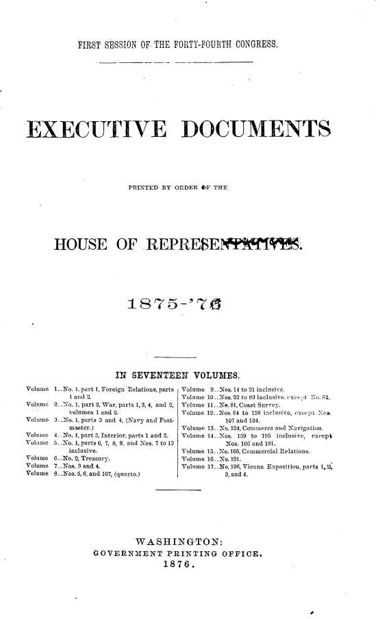 handle is hein.usccsset/usconset23532 and id is 1 raw text is: 





           FIRST SESSION OF- THE FORTY-FOURTH CONGRESS.












EXECUTIVE DOCUMENTS






                       PRINTED BY ORDER OF THE








      HOUSE OF REPRESE                           IR       '.


















                    IN SEVENTEEN VOLUMES.


1..No. 1, part 1, Foreign Relations, parts
   1 and 2.
2. .'o. 1, part 2, War, parts 1, 3, 4, and 2,
   volumes 1 and 2.
3..No. 1, parts 3 and 4, (Navy and Post-
   master.)
4 No. 1, part 5, Interior, parts 1 and 2.
5.. No. 1, parts 6, 7, 8, 9, and Nos. 7 to 13
   inclusive.
6..No. 2', Treasury.
7..Nos. 3 and 4.
8.- Nos. 5,6, and 107, (quarto.)


Volume 9..Nos. 14 to 21 inclusive.
Volume 10..Nos. 22 to 83 inclusive. a'  tNo. 1l.
Volume 11.-.Ne. 81, Coast Surve3.
Volume 12..Nos. 64 to 158 inclsive, except Ncs,
          107 and 124.
Volume 13- -No. 124, Commerce and Navigation.
Volume 14. .Nos. 159 to 195 inclusive, except
          Nos. 166 and 191.
Volume 15..No. 166, Commercial Relations.
Volume 16-No. 191.
Volume 17..No. 196, Vienna Exposition, parts 1,2
          3, and 4.


         WASHINGTON:
GOVERNMIENT PRINTING OFFICE.
                1876.


Volume

Volume

Volume

Volume
Vol amo

Volume
Volume
Volume


