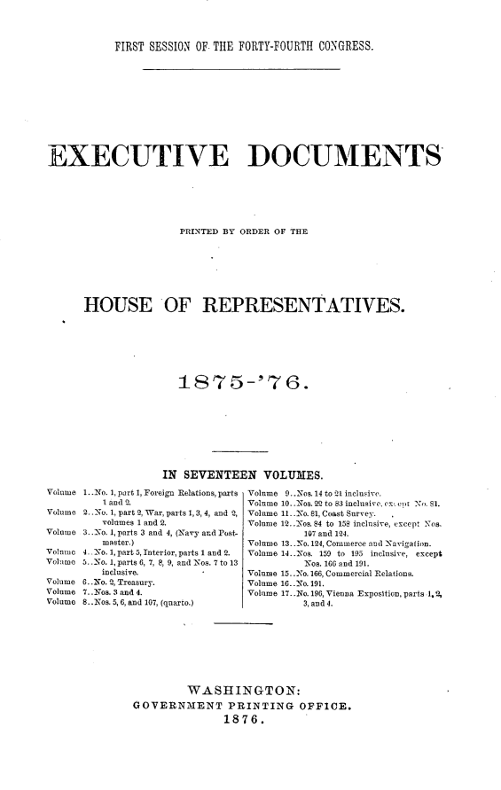 handle is hein.usccsset/usconset23533 and id is 1 raw text is: 



FIRST SESSION OF. THE FORTY-FOURTH CONGRESS.


EXECUTIVE DOCUMENTS






                      PRINTED BY ORDER OF THE







      HOUSE OF REPRESENTATIVES.







                      1875-'76.








                   IN SEVENTEEN VOLUMES.
Volume 1..No. 1, part 1, Foreign Relations, parts Volume 9..Nos 14 to 21 inclusive.
         1 and 2.                 Volume 10..Nos. 22 to 83 inclusire, ex, cpt No. SI.
Volume 2..No. 1, part 2, War, parts 1, 3, 4, and 2, Volume 11..No. 81, Coast Survey.
         volumes 1 and 2.         Volume 12._.os. 84 to 158 inclusive, except Nos,
Volume 3.. No. 1, parts 3 and 4, (Navy and Post-          107 and 1I4.
         master.)                 Volume 13..No. 124, Commerce and Navigation.
Volumi 4 No. 1, part5, Interior, parts 1 and 2.  Volume 14..Nos. 159 to 195 inclusive, except
Volume 5. .No. 1, parts 6, 7, 8, 9, and Nos. 7 to 13      Nos. 166 and 191.
         inclusive.               Volume 15..No. 166, Commercial Relations.
Volume 6..No. 2, Treasury.        Volume 16..No. 191.
Volume 7..N-os. 3 and 4.          Volume 17..No. 196, Vienna ExposItion, parts 1.2,
Volume 8..Nos. 5,6, and 107, (quarto.)     3, and 4.








                        WASHINGTON:
               GOVERNMENT PRINTING OFFICE.
                              1876.


